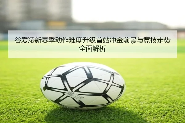 谷爱凌新赛季动作难度升级首站冲金前景与竞技走势全面解析