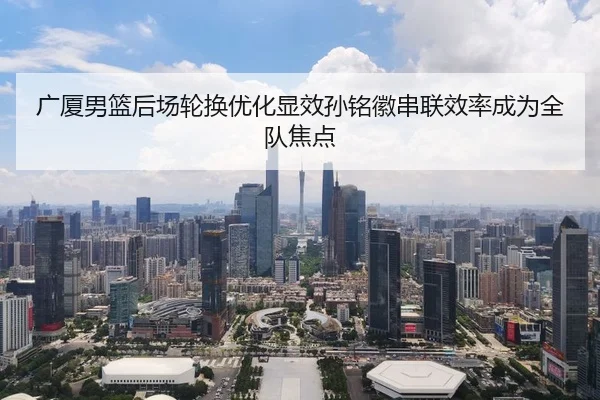 广厦男篮后场轮换优化显效孙铭徽串联效率成为全队焦点