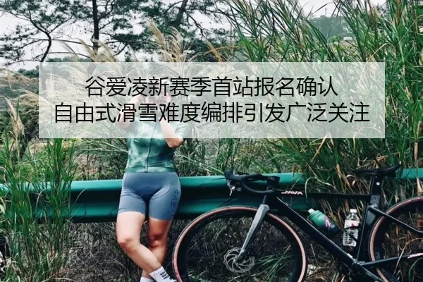 谷爱凌新赛季首站报名确认 自由式滑雪难度编排引发广泛关注