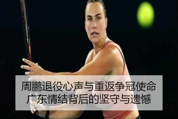 周鹏退役心声与重返争冠使命 广东情结背后的坚守与遗憾